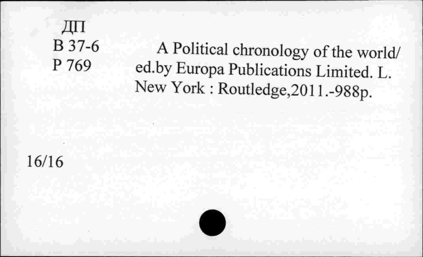 ﻿В 37-6
P 769
A Political chronology of the world/ ed.by Europa Publications Limited. L. New York : Routledge,201 l.-988p.
16/16